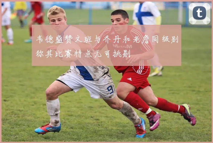 韦德盛赞文班与乔丹和老詹同级别称其比赛特点无可挑剔