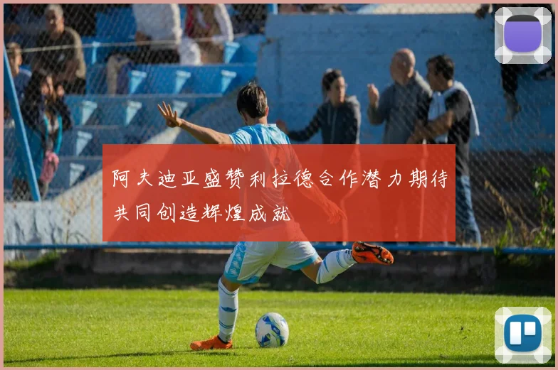 阿夫迪亚盛赞利拉德合作潜力期待共同创造辉煌成就