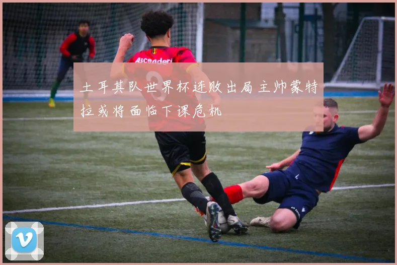 土耳其队世界杯连败出局主帅蒙特拉或将面临下课危机