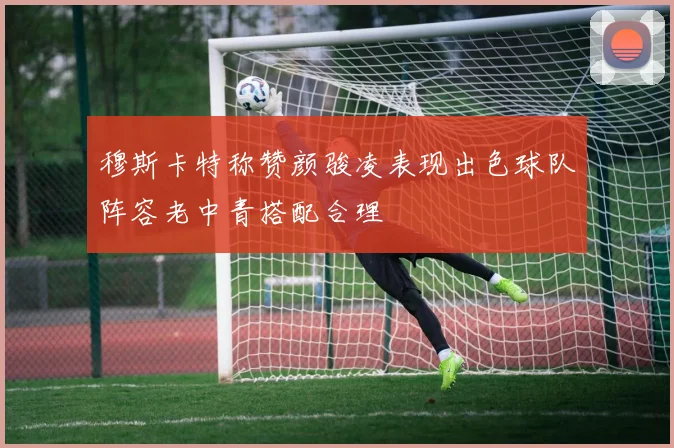 穆斯卡特称赞颜骏凌表现出色球队阵容老中青搭配合理
