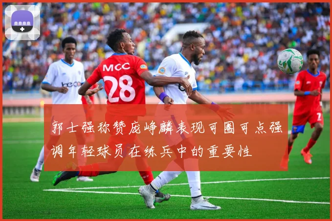 郭士强称赞庞峥麟表现可圈可点强调年轻球员在练兵中的重要性