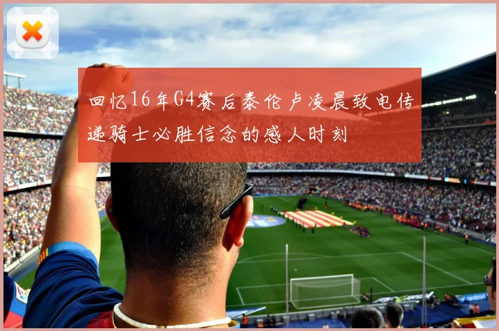 回忆16年G4赛后泰伦卢凌晨致电传递骑士必胜信念的感人时刻