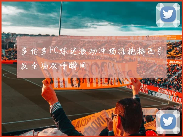 多伦多FC球迷激动冲场拥抱梅西引发全场欢呼瞬间