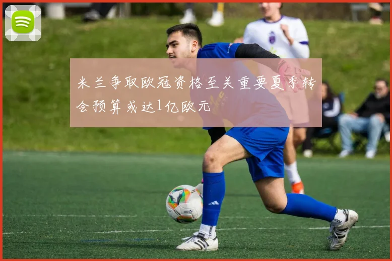 米兰争取欧冠资格至关重要夏季转会预算或达1亿欧元