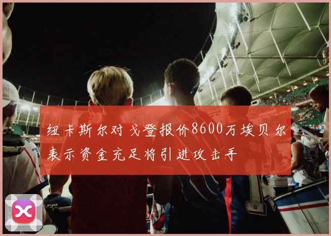 纽卡斯尔对戈登报价8600万埃贝尔表示资金充足将引进攻击手