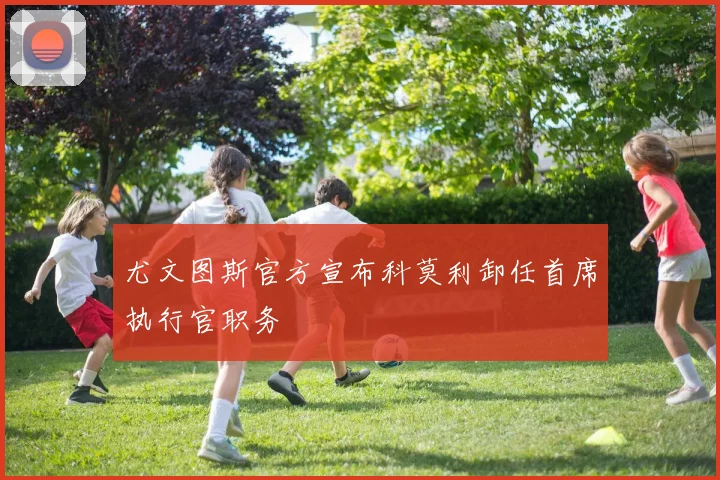 尤文图斯官方宣布科莫利卸任首席执行官职务