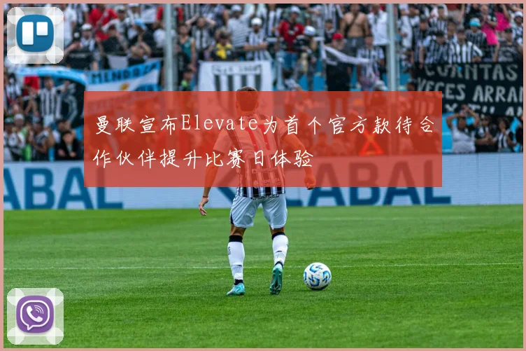 曼联宣布Elevate为首个官方款待合作伙伴提升比赛日体验