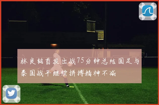 林良铭首发出战75分钟总结国足与泰国战平继续拼搏精神不减