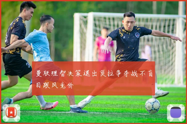 曼联理智决策退出莫拉争夺战不盲目跟风竞价