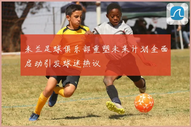 米兰足球俱乐部重塑未来计划全面启动引发球迷热议