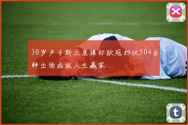 30岁卢卡斯三度捧杯欧冠却仅504分钟出场成就人生赢家