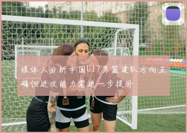 媒体人分析中国U17男篮建队方向正确但进攻能力需进一步提升